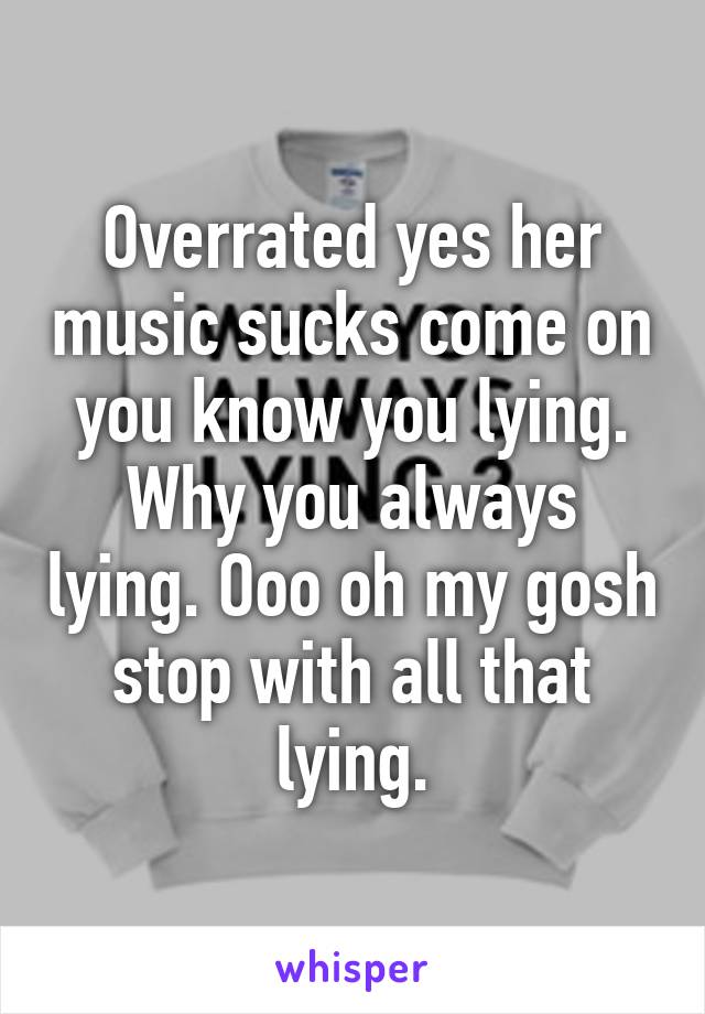 Overrated yes her music sucks come on you know you lying. Why you always lying. Ooo oh my gosh stop with all that lying.