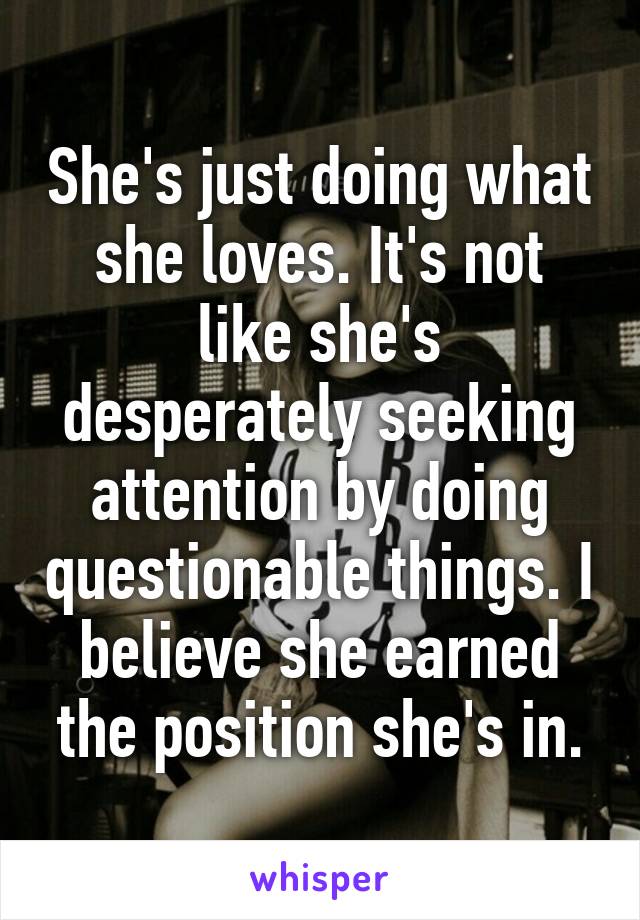 She's just doing what she loves. It's not like she's desperately seeking attention by doing questionable things. I believe she earned the position she's in.