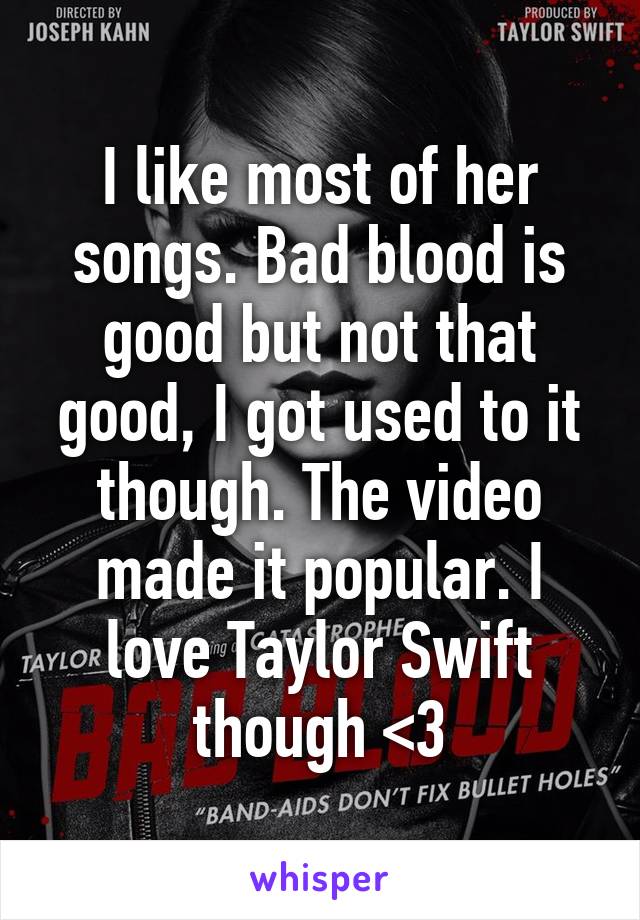 I like most of her songs. Bad blood is good but not that good, I got used to it though. The video made it popular. I love Taylor Swift though <3