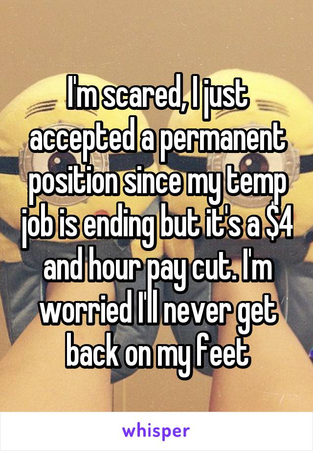I'm scared, I just accepted a permanent position since my temp job is ending but it's a $4 and hour pay cut. I'm worried I'll never get back on my feet