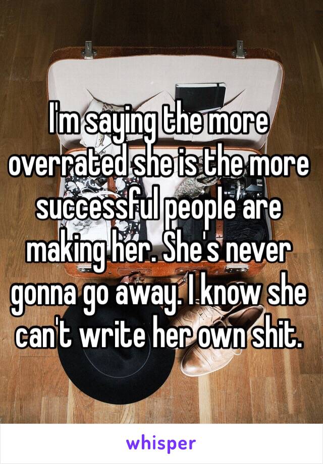 I'm saying the more overrated she is the more successful people are making her. She's never gonna go away. I know she can't write her own shit.