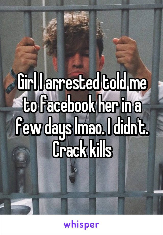 Girl I arrested told me to facebook her in a few days lmao. I didn't. Crack kills