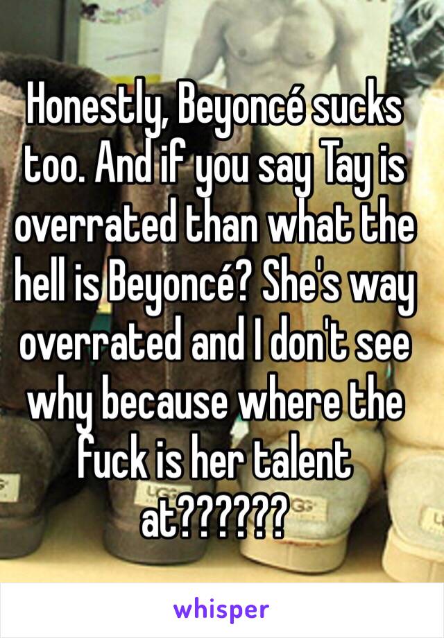 Honestly, Beyoncé sucks too. And if you say Tay is overrated than what the hell is Beyoncé? She's way overrated and I don't see why because where the fuck is her talent at??????