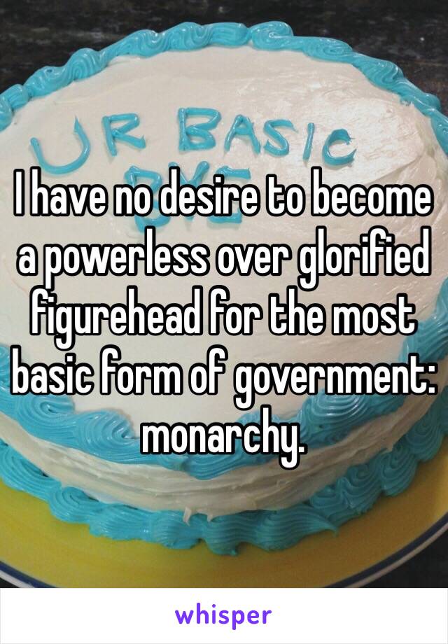 I have no desire to become a powerless over glorified figurehead for the most basic form of government: monarchy. 