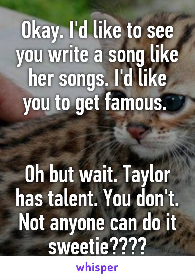 Okay. I'd like to see you write a song like her songs. I'd like you to get famous. 


Oh but wait. Taylor has talent. You don't. Not anyone can do it sweetie😂✌🏼️