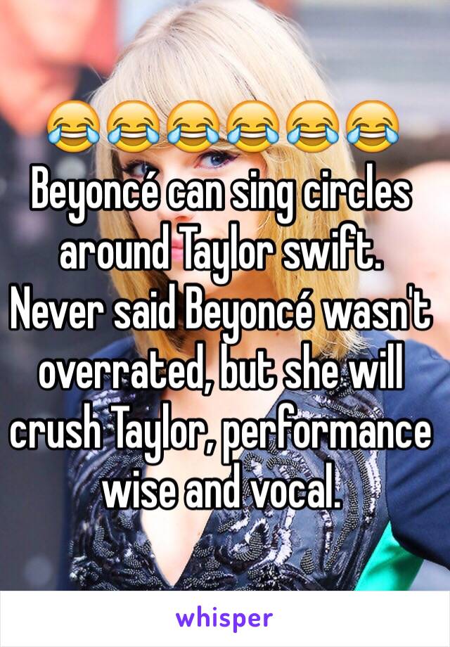 😂😂😂😂😂😂 
Beyoncé can sing circles around Taylor swift.
Never said Beyoncé wasn't overrated, but she will crush Taylor, performance wise and vocal. 