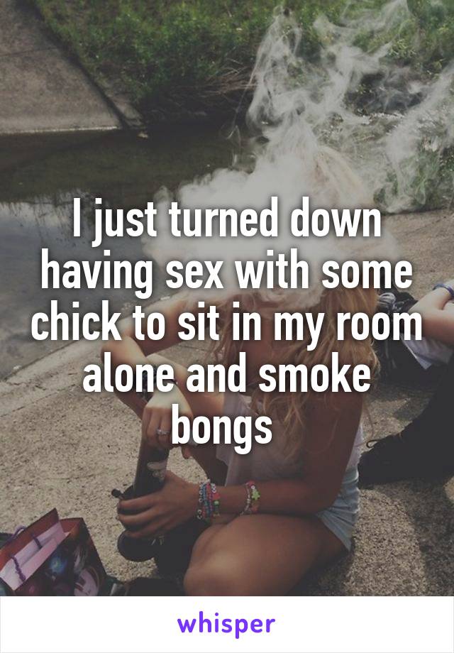I just turned down having sex with some chick to sit in my room alone and smoke bongs 