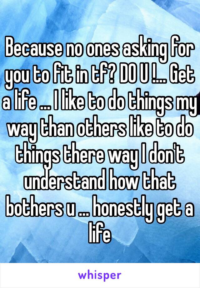 Because no ones asking for you to fit in tf? DO U !... Get a life ... I like to do things my way than others like to do things there way I don't understand how that bothers u ... honestly get a life 