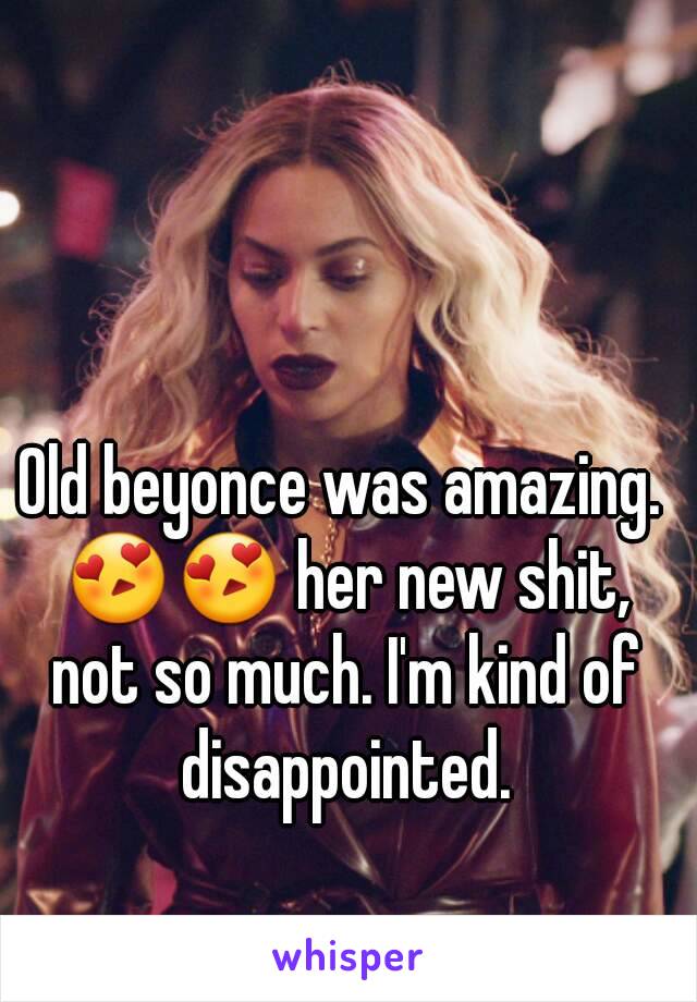 Old beyonce was amazing. 😍😍 her new shit, not so much. I'm kind of disappointed.