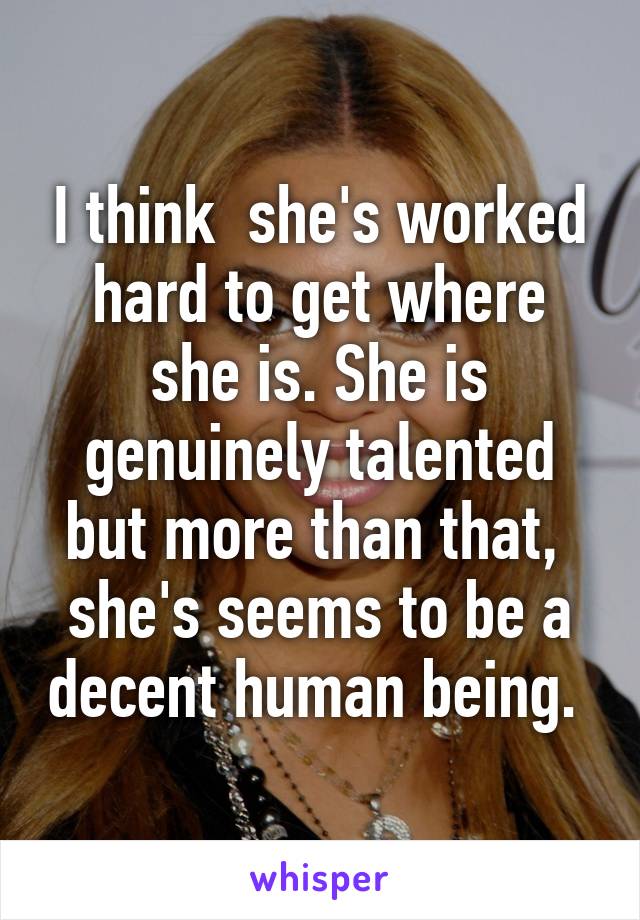 I think  she's worked hard to get where she is. She is genuinely talented but more than that,  she's seems to be a decent human being. 