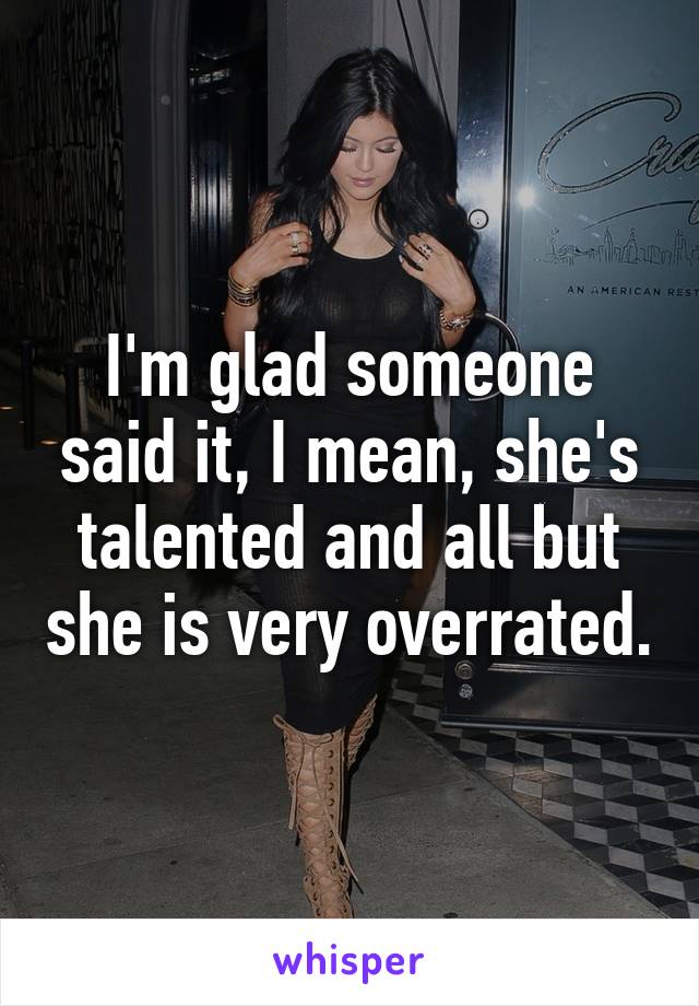 I'm glad someone said it, I mean, she's talented and all but she is very overrated.