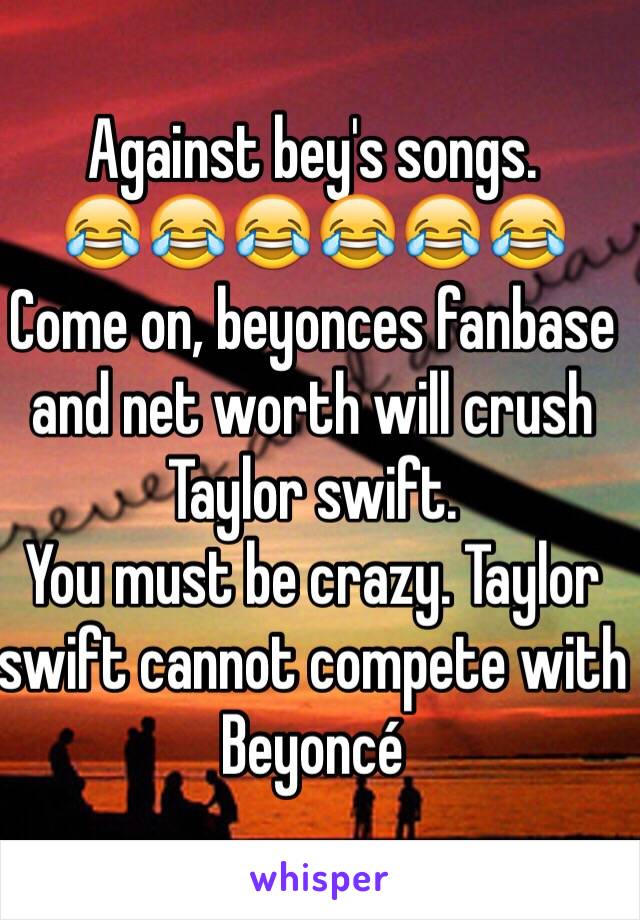 Against bey's songs.
😂😂😂😂😂😂 
Come on, beyonces fanbase and net worth will crush Taylor swift.
You must be crazy. Taylor swift cannot compete with Beyoncé 