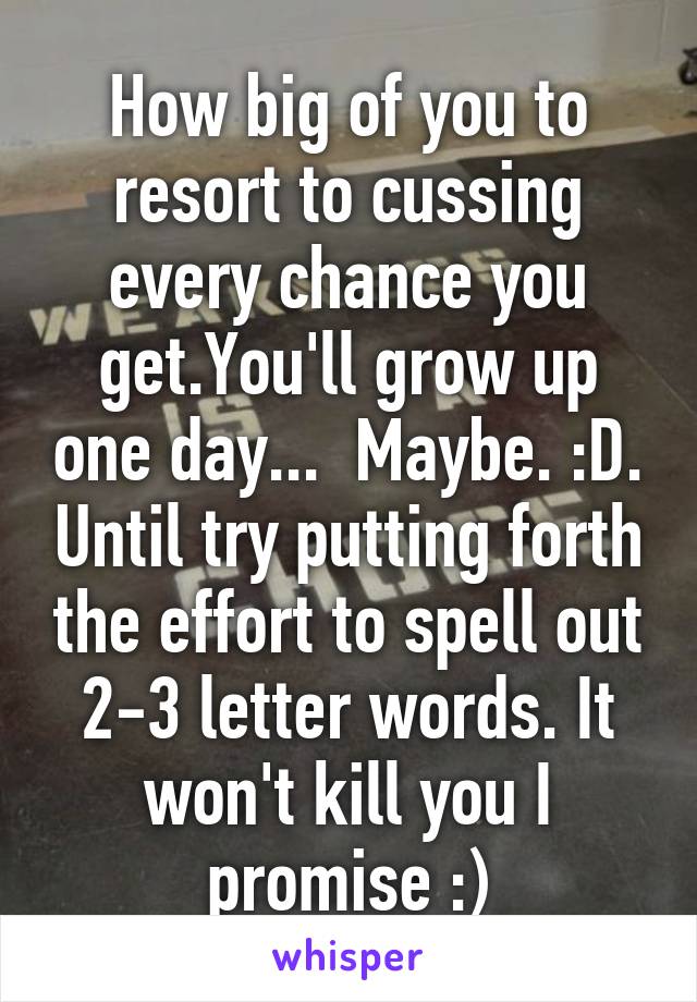 How big of you to resort to cussing every chance you get.You'll grow up one day...  Maybe. :D. Until try putting forth the effort to spell out 2-3 letter words. It won't kill you I promise :)