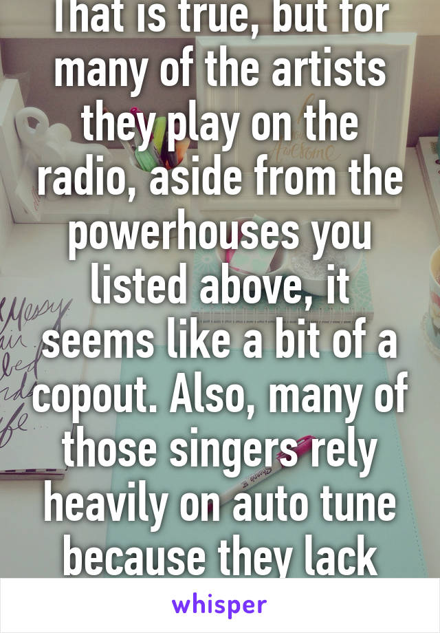 That is true, but for many of the artists they play on the radio, aside from the powerhouses you listed above, it seems like a bit of a copout. Also, many of those singers rely heavily on auto tune because they lack real talent.