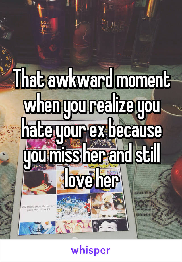That awkward moment when you realize you hate your ex because you miss her and still love her