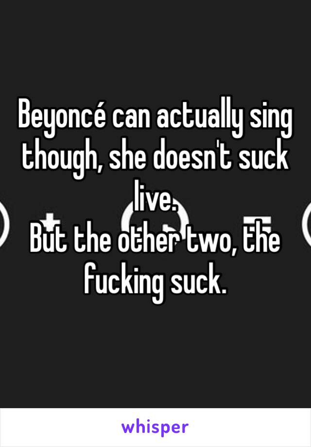 Beyoncé can actually sing though, she doesn't suck live.
But the other two, the fucking suck.
