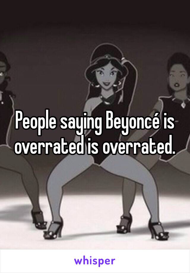 People saying Beyoncé is overrated is overrated. 