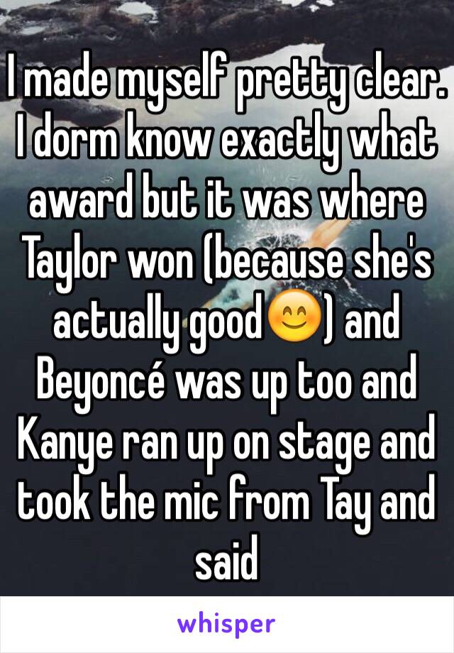 I made myself pretty clear. I dorm know exactly what award but it was where Taylor won (because she's actually good😊) and Beyoncé was up too and Kanye ran up on stage and took the mic from Tay and said 