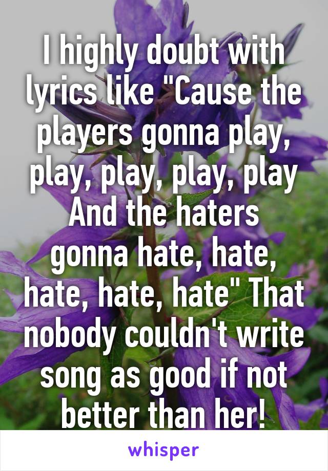 I highly doubt with lyrics like "Cause the players gonna play, play, play, play, play
And the haters gonna hate, hate, hate, hate, hate" That nobody couldn't write song as good if not better than her!