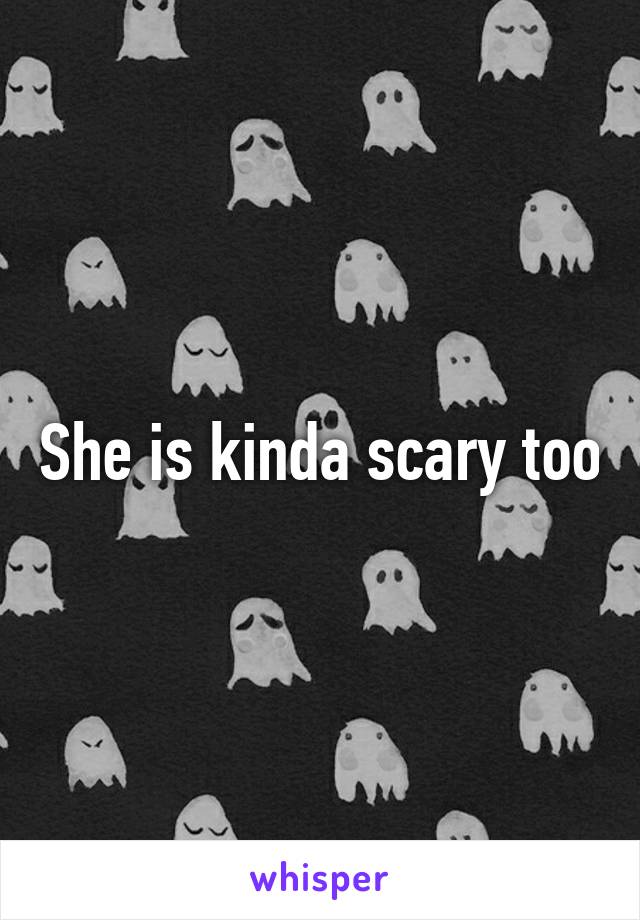 She is kinda scary too