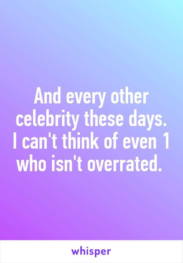 And every other celebrity these days. I can't think of even 1 who isn't overrated. 