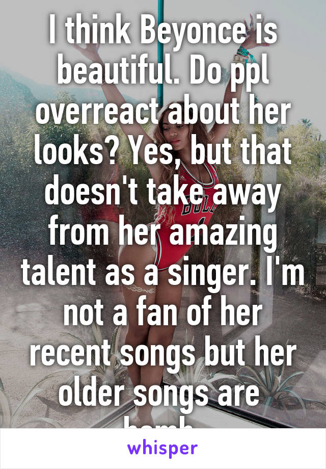 I think Beyonce is beautiful. Do ppl overreact about her looks? Yes, but that doesn't take away from her amazing talent as a singer. I'm not a fan of her recent songs but her older songs are  bomb.