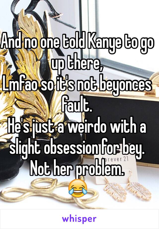 And no one told Kanye to go up there,
Lmfao so it's not beyonces fault.
He's just a weirdo with a slight obsession for bey.
Not her problem.
😂
