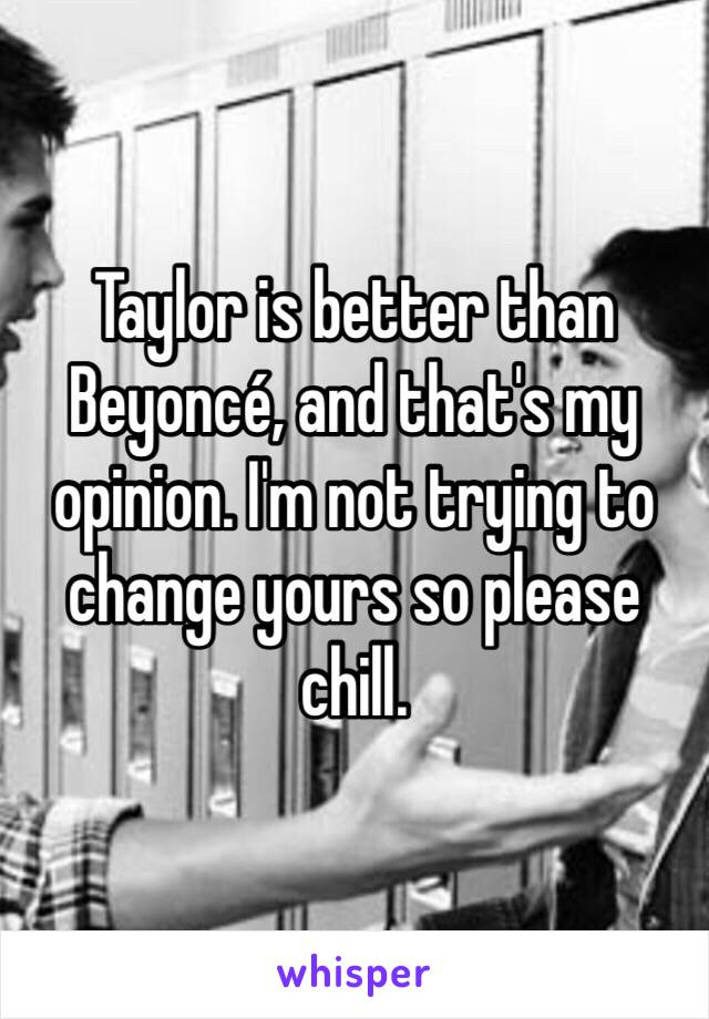 Taylor is better than Beyoncé, and that's my opinion. I'm not trying to change yours so please chill. 