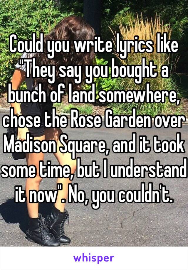 Could you write lyrics like "They say you bought a bunch of land somewhere, chose the Rose Garden over Madison Square, and it took some time, but I understand it now". No, you couldn't. 