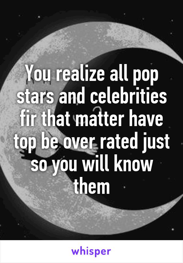 You realize all pop stars and celebrities fir that matter have top be over rated just so you will know them