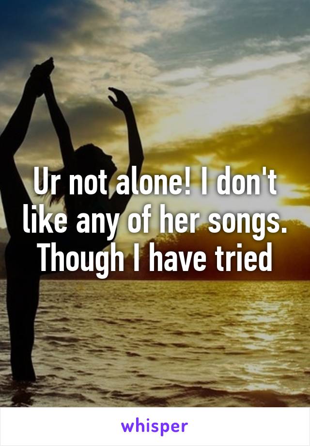 Ur not alone! I don't like any of her songs. Though I have tried