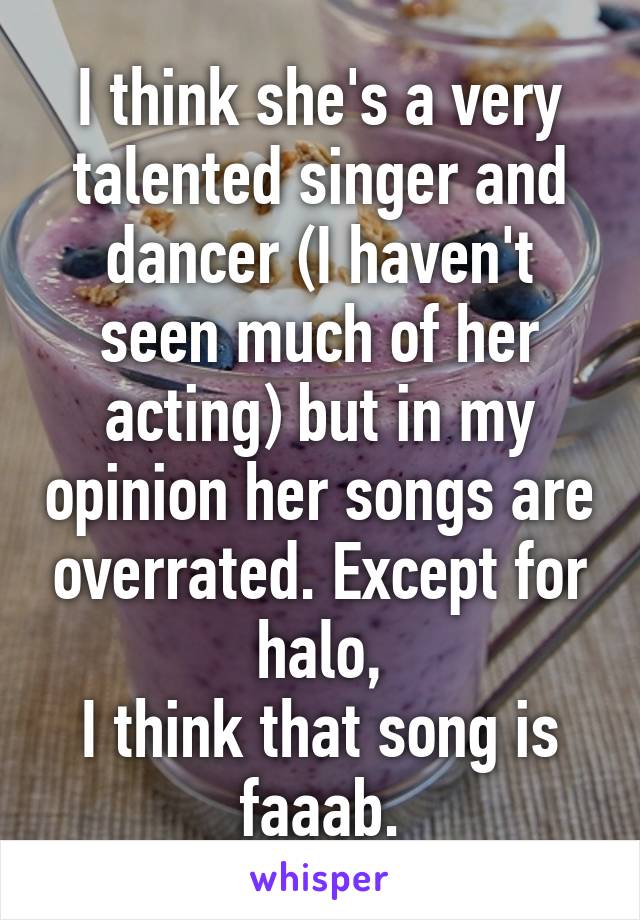 I think she's a very talented singer and dancer (I haven't seen much of her acting) but in my opinion her songs are overrated. Except for halo,
I think that song is faaab.