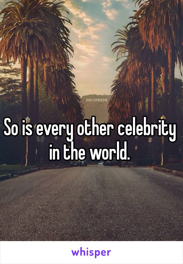 So is every other celebrity in the world.