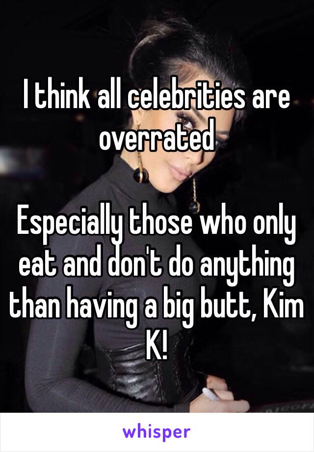 I think all celebrities are overrated

Especially those who only eat and don't do anything than having a big butt, Kim K! 