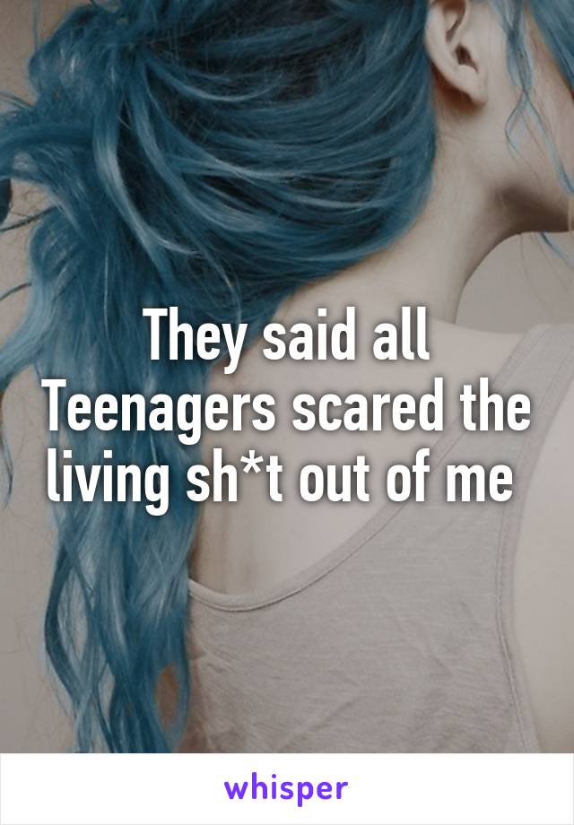 They said all Teenagers scared the living sh*t out of me 