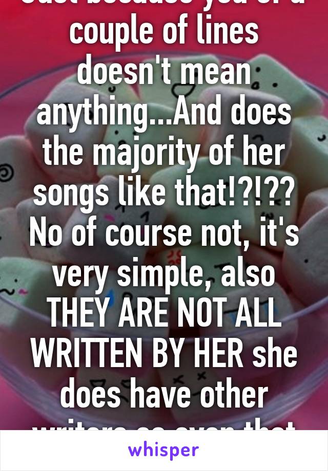 Just because you of a couple of lines doesn't mean anything...And does the majority of her songs like that!?!?? No of course not, it's very simple, also THEY ARE NOT ALL WRITTEN BY HER she does have other writers so even that is put into play.