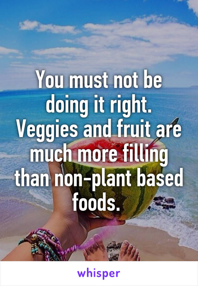 You must not be doing it right. Veggies and fruit are much more filling than non-plant based foods. 