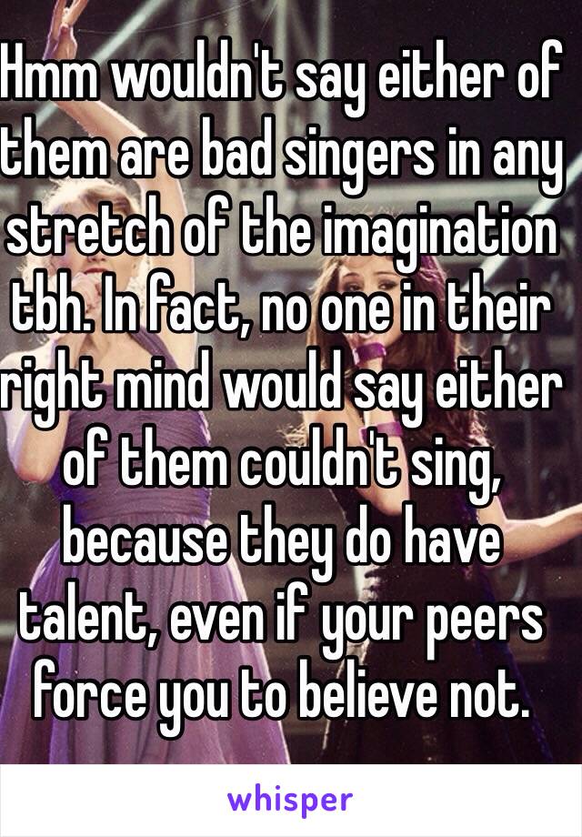 Hmm wouldn't say either of them are bad singers in any stretch of the imagination tbh. In fact, no one in their right mind would say either of them couldn't sing, because they do have talent, even if your peers force you to believe not. 