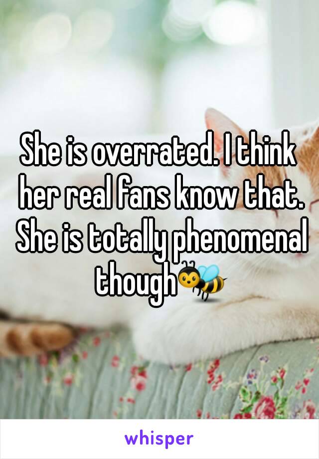 She is overrated. I think her real fans know that. She is totally phenomenal though🐝