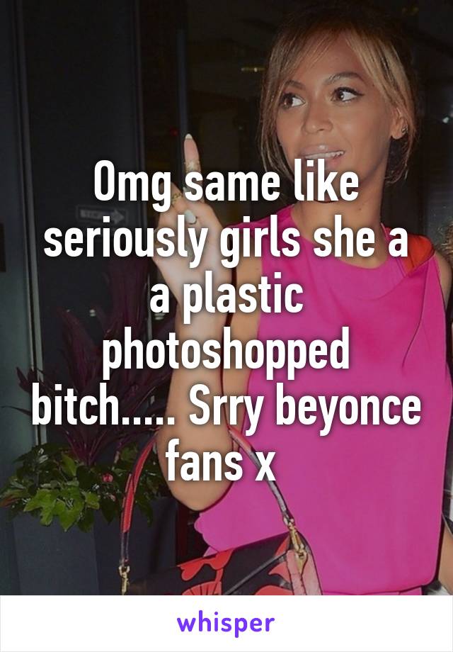 Omg same like seriously girls she a a plastic photoshopped bitch..... Srry beyonce fans x 