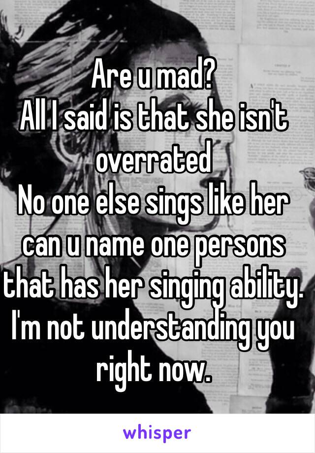 Are u mad? 
All I said is that she isn't overrated
No one else sings like her can u name one persons that has her singing ability. 
I'm not understanding you right now.  