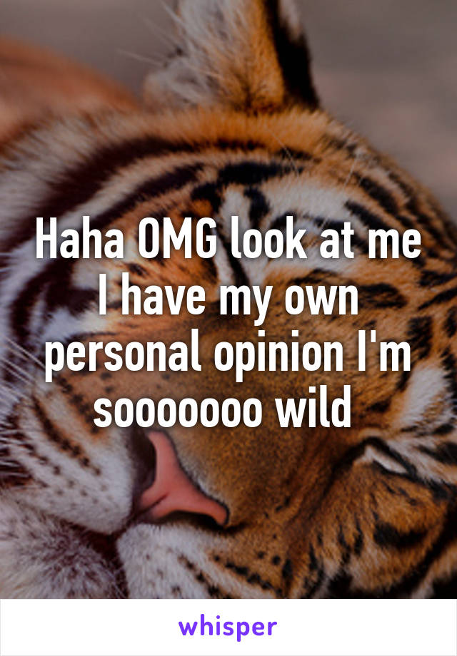 Haha OMG look at me I have my own personal opinion I'm sooooooo wild 