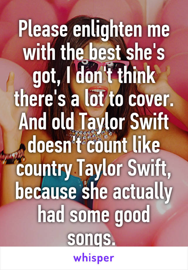 Please enlighten me with the best she's got, I don't think there's a lot to cover. And old Taylor Swift doesn't count like country Taylor Swift, because she actually had some good songs. 