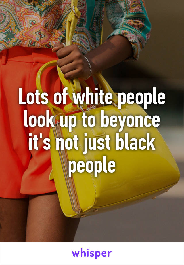 Lots of white people look up to beyonce it's not just black people