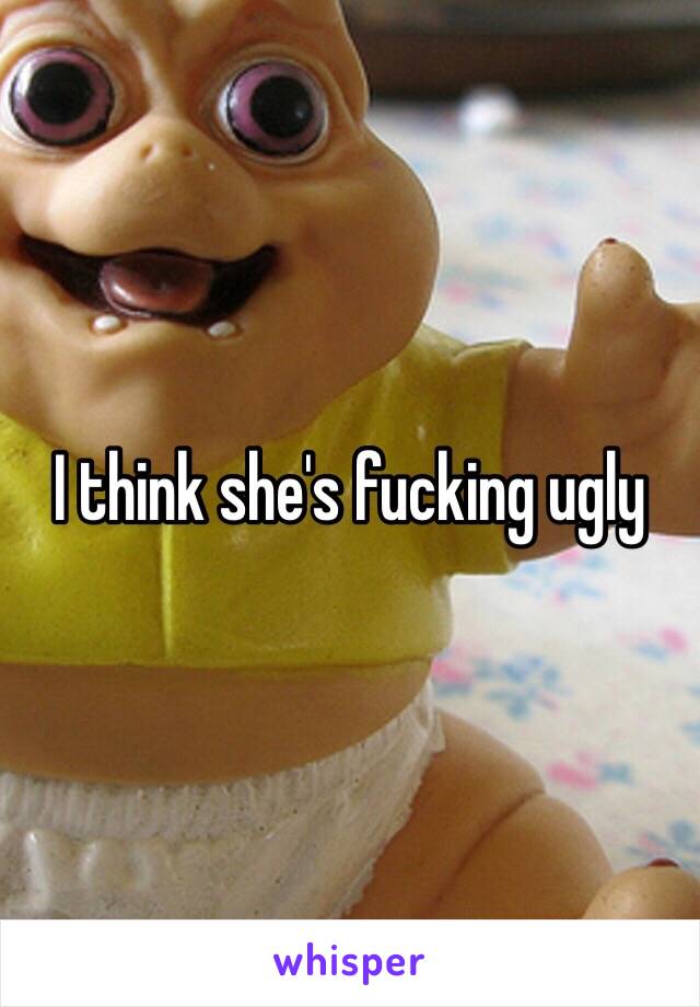 I think she's fucking ugly