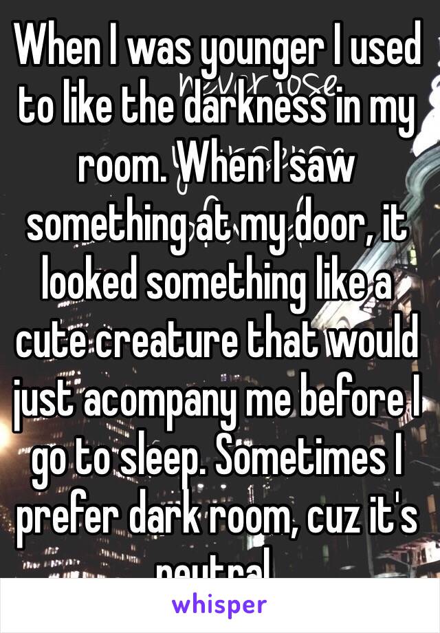 When I was younger I used to like the darkness in my room. When I saw something at my door, it looked something like a cute creature that would just acompany me before I go to sleep. Sometimes I prefer dark room, cuz it's neutral.