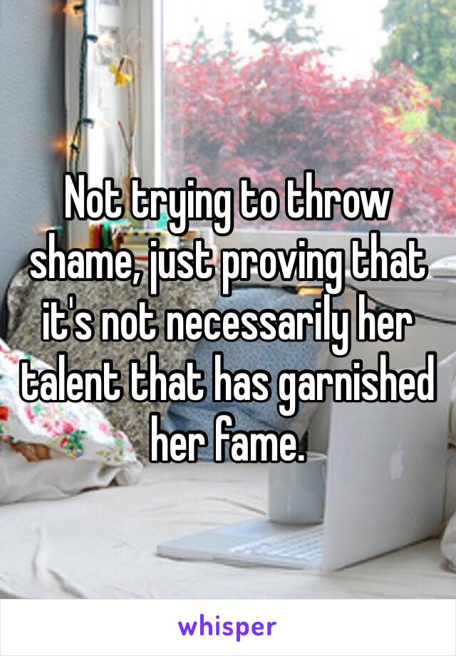 Not trying to throw shame, just proving that it's not necessarily her talent that has garnished her fame. 