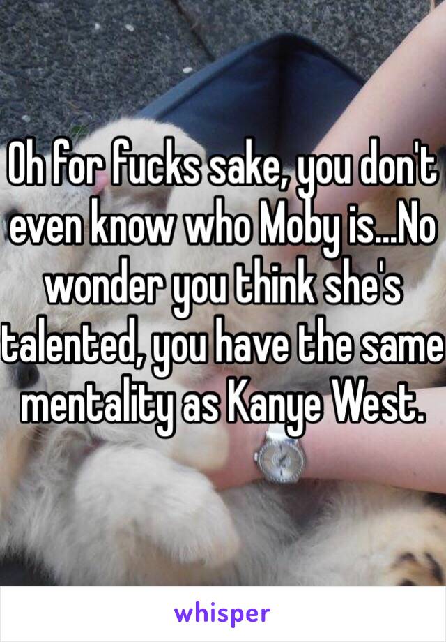 Oh for fucks sake, you don't even know who Moby is...No wonder you think she's talented, you have the same mentality as Kanye West. 