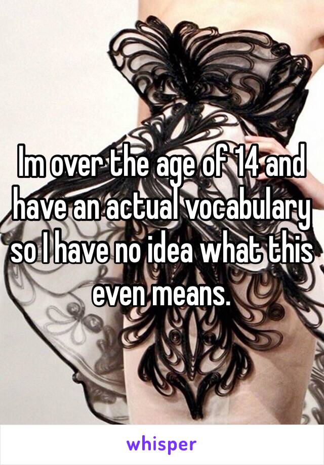 Im over the age of 14 and have an actual vocabulary so I have no idea what this even means. 