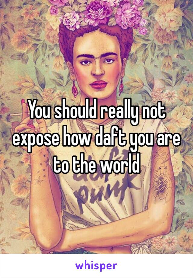 You should really not expose how daft you are to the world